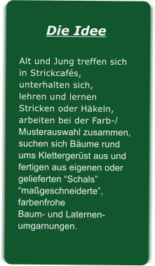 Die IdeeAlt und Jung treffen sichin Strickcafs, unterhalten sich,lehren und lernen Stricken oder Hkeln,arbeiten bei der Farb-/Musterauswahl zusammen,suchen sich Bume rundums Klettergerst aus undfertigen aus eigenen oder gelieferten Schals mageschneiderte, farbenfrohe Baum- und Laternen-umgarnungen.