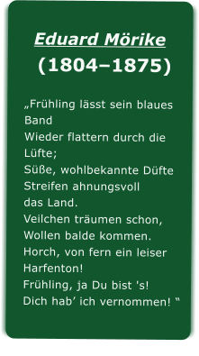 Eduard Mrike  (18041875) Frhling lsst sein blaues Band Wieder flattern durch die Lfte; Se, wohlbekannte Dfte Streifen ahnungsvoll das Land. Veilchen trumen schon, Wollen balde kommen. Horch, von fern ein leiser Harfenton! Frhling, ja Du bist 's! Dich hab ich vernommen! 