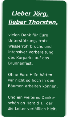 Lieber Jrg,lieber Thorsten, vielen Dank fr EureUntersttzung, trotzWasserrohrbruchs undintensiver Vorbereitungdes Kurparks auf dasBrunnenfest.Ohne Eure Hilfe htten wir nicht so hoch in denBumen arbeiten knnen.Und ein weiteres Danke-schn an Harald T., derdie Leiter verllich hielt.
