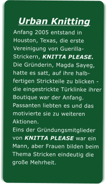 Urban KnittingAnfang 2005 entstand in Houston, Texas, die erste Vereinigung von Guerilla-Strickern, KNITTA PLEASE.Die Grnderin, Magda Sayeg,hatte es satt, auf ihre halb-fertigen Strickteile zu blicken -die eingestrickte Trklinke ihrerBoutique war der Anfang.Passanten liebten es und dasmotivierte sie zu weiteren Aktionen.Eins der Grndungsmitgliedervon KNITTA PLEASE war einMann, aber Frauen bilden beim Thema Stricken eindeutig diegroe Mehrheit.